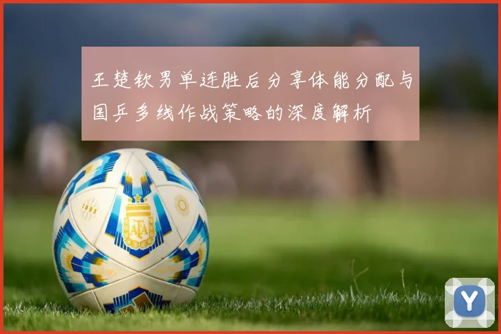 王楚钦男单连胜后分享体能分配与国乒多线作战策略的深度解析