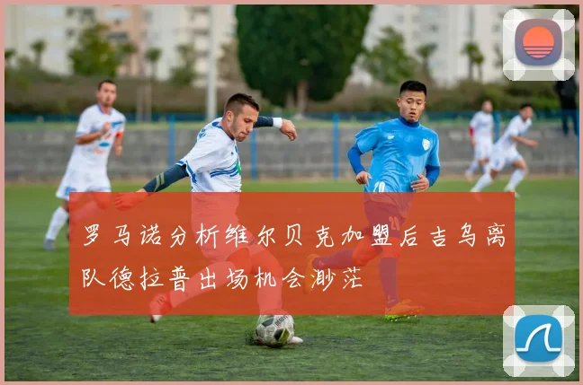 罗马诺分析维尔贝克加盟后吉乌离队德拉普出场机会渺茫