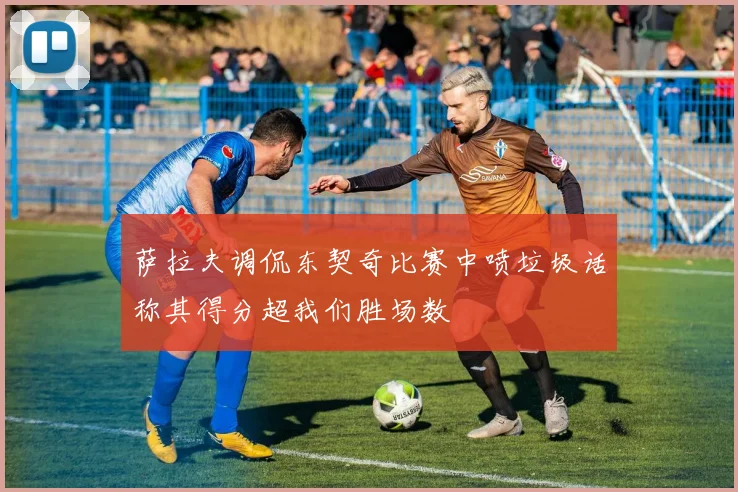 萨拉夫调侃东契奇比赛中喷垃圾话称其得分超我们胜场数