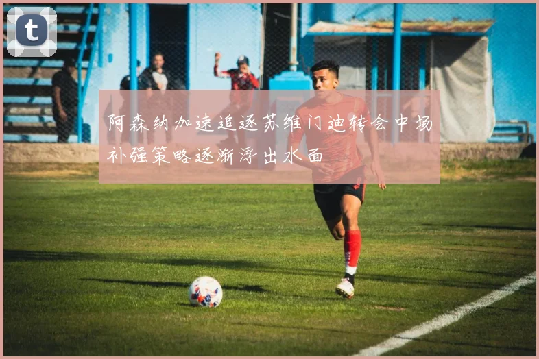阿森纳加速追逐苏维门迪转会中场补强策略逐渐浮出水面