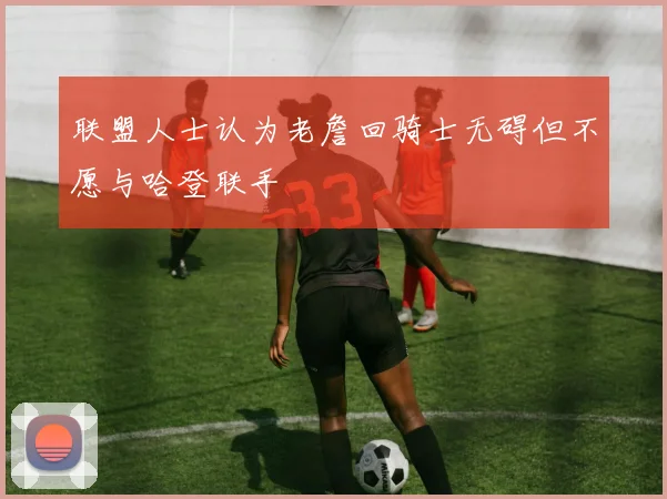 联盟人士认为老詹回骑士无碍但不愿与哈登联手