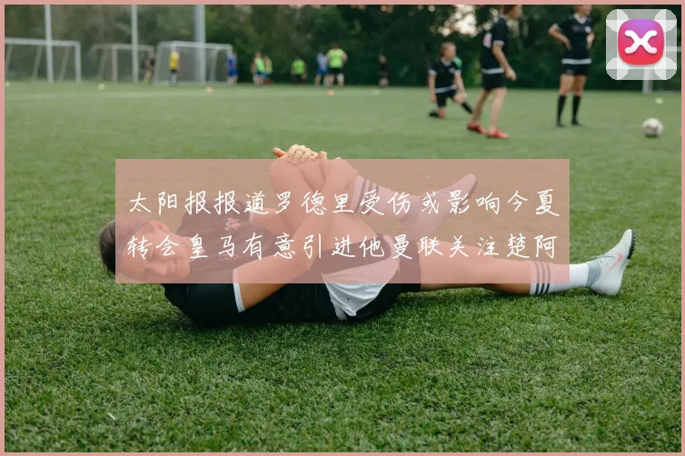 太阳报报道罗德里受伤或影响今夏转会皇马有意引进他曼联关注楚阿梅尼